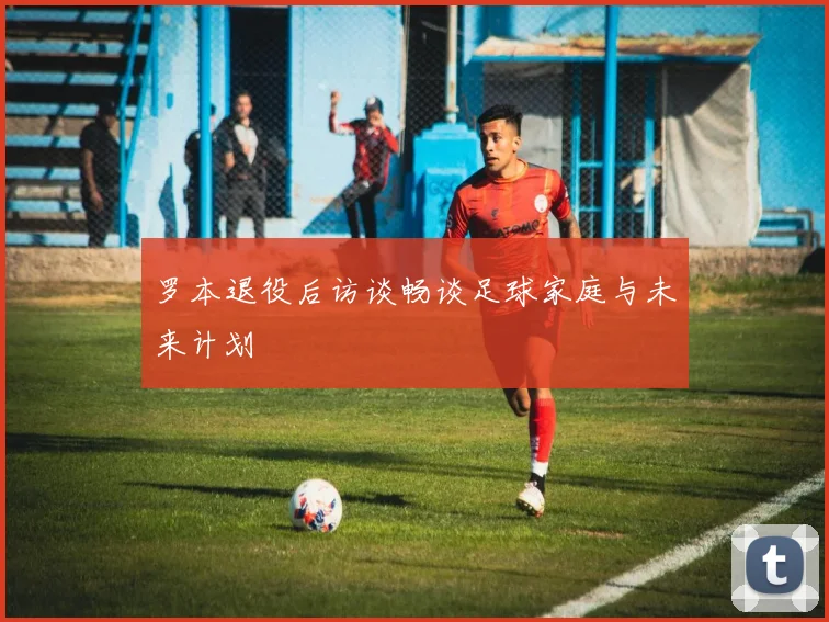 罗本退役后访谈畅谈足球家庭与未来计划