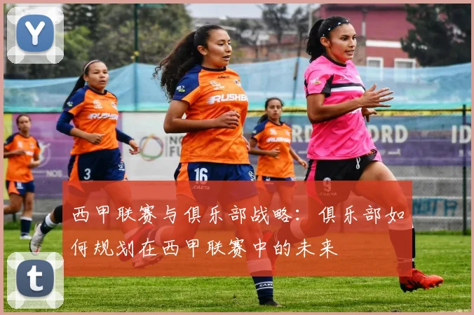 西甲联赛与俱乐部战略：俱乐部如何规划在西甲联赛中的未来